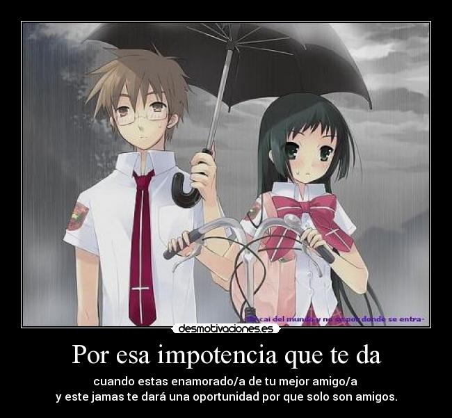 Por esa impotencia que te da - cuando estas enamorado/a de tu mejor amigo/a
y este jamas te dará una oportunidad por que solo son amigos.