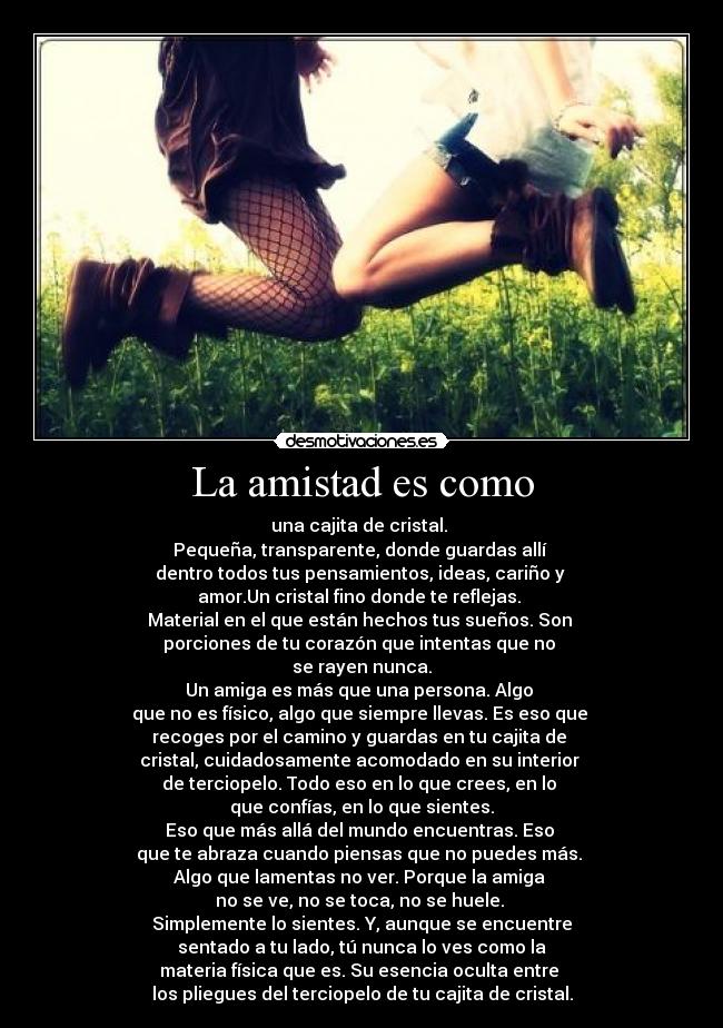 La amistad es como - una cajita de cristal.
Pequeña, transparente, donde guardas allí
dentro todos tus pensamientos, ideas, cariño y
amor.Un cristal fino donde te reflejas.
Material en el que están hechos tus sueños. Son
porciones de tu corazón que intentas que no
se rayen nunca.
Un amiga es más que una persona. Algo
que no es físico, algo que siempre llevas. Es eso que
recoges por el camino y guardas en tu cajita de
cristal, cuidadosamente acomodado en su interior
de terciopelo. Todo eso en lo que crees, en lo
que confías, en lo que sientes.
Eso que más allá del mundo encuentras. Eso
que te abraza cuando piensas que no puedes más.
Algo que lamentas no ver. Porque la amiga
no se ve, no se toca, no se huele.
Simplemente lo sientes. Y, aunque se encuentre
sentado a tu lado, tú nunca lo ves como la
materia física que es. Su esencia oculta entre
los pliegues del terciopelo de tu cajita de cristal.