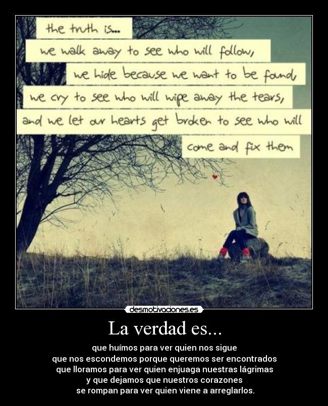 La verdad es... - que huímos para ver quien nos sigue
que nos escondemos porque queremos ser encontrados
que lloramos para ver quien enjuaga nuestras lágrimas
y que dejamos que nuestros corazones
se rompan para ver quien viene a arreglarlos.