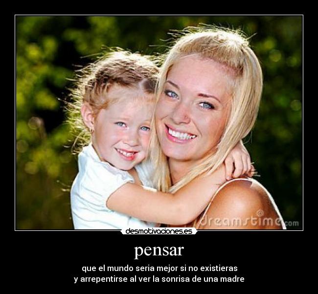 pensar - que el mundo seria mejor si no existieras
y arrepentirse al ver la sonrisa de una madre