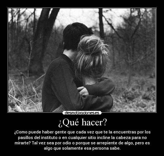 ¿Qué hacer? - ¿Como puede haber gente que cada vez que te la encuentras por los
pasillos del instituto o en cualquier sitio incline la cabeza para no
mirarte? Tal vez sea por odio o porque se arrepiente de algo, pero es
algo que solamente esa persona sabe.