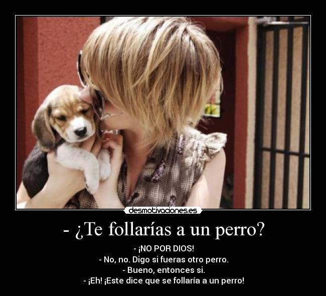 - ¿Te follarías a un perro? - - ¡NO POR DIOS!
- No, no. Digo si fueras otro perro.
- Bueno, entonces si.
- ¡Eh! ¡Este dice que se follaría a un perro!
