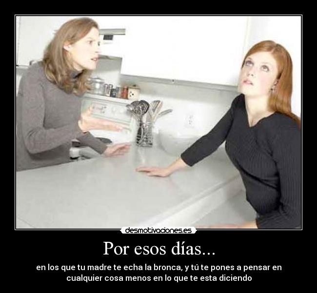 Por esos días... - en los que tu madre te echa la bronca, y tú te pones a pensar en
cualquier cosa menos en lo que te esta diciendo