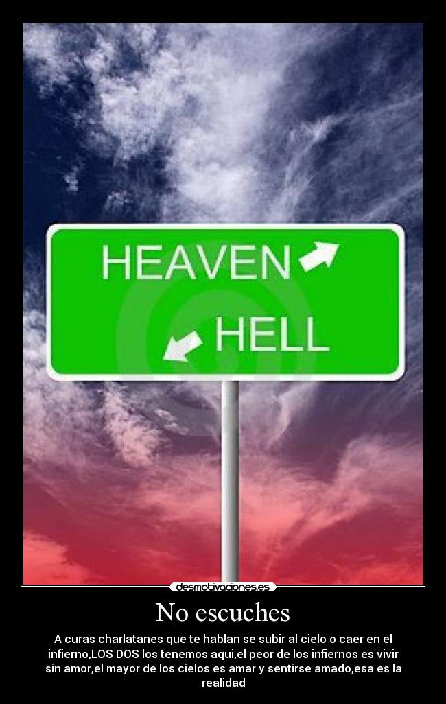 No escuches - A curas charlatanes que te hablan se subir al cielo o caer en el
infierno,LOS DOS los tenemos aqui,el peor de los infiernos es vivir
sin amor,el mayor de los cielos es amar y sentirse amado,esa es la
realidad