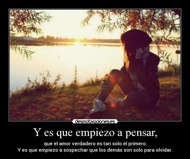 Y es que empiezo a pensar, - que el amor verdadero es tan solo el primero.
Y es que empiezo a sospechar que los demás son solo para olvidar.
