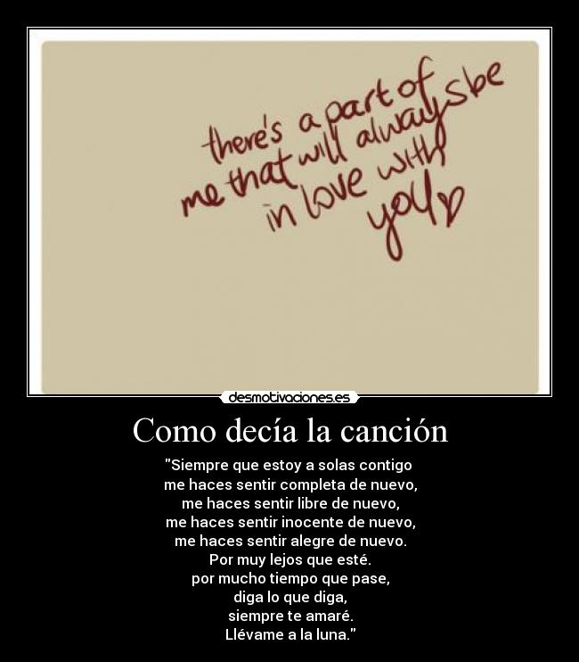 Como decía la canción - Siempre que estoy a solas contigo
me haces sentir completa de nuevo,
me haces sentir libre de nuevo,
me haces sentir inocente de nuevo,
me haces sentir alegre de nuevo.
Por muy lejos que esté.
por mucho tiempo que pase,
diga lo que diga,
siempre te amaré.
Llévame a la luna.