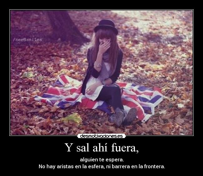 Y sal ahí fuera, - alguien te espera.
No hay aristas en la esfera, ni barrera en la frontera.
