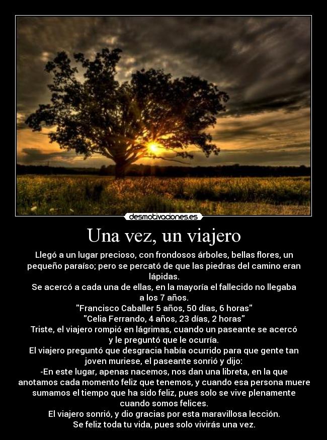 Una vez, un viajero - Llegó a un lugar precioso, con frondosos árboles, bellas flores, un
pequeño paraíso; pero se percató de que las piedras del camino eran
lápidas.
Se acercó a cada una de ellas, en la mayoría el fallecido no llegaba
a los 7 años.
Francisco Caballer 5 años, 50 días, 6 horas
Celia Ferrando, 4 años, 23 días, 2 horas
Triste, el viajero rompió en lágrimas, cuando un paseante se acercó
y le preguntó que le ocurría.
El viajero preguntó que desgracia había ocurrido para que gente tan
joven muriese, el paseante sonrió y dijo:
-En este lugar, apenas nacemos, nos dan una libreta, en la que
anotamos cada momento feliz que tenemos, y cuando esa persona muere
sumamos el tiempo que ha sido feliz, pues solo se vive plenamente
cuando somos felices.
El viajero sonrió, y dio gracias por esta maravillosa lección.
Se feliz toda tu vida, pues solo vivirás una vez.