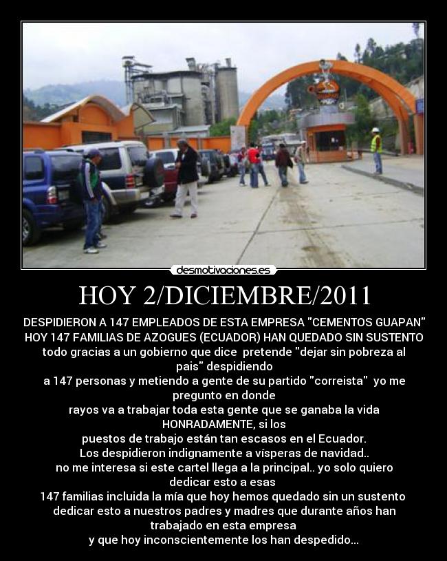 HOY 2/DICIEMBRE/2011 - DESPIDIERON A 147 EMPLEADOS DE ESTA EMPRESA CEMENTOS GUAPAN
HOY 147 FAMILIAS DE AZOGUES (ECUADOR) HAN QUEDADO SIN SUSTENTO
todo gracias a un gobierno que dice pretende dejar sin pobreza al
pais despidiendo
a 147 personas y metiendo a gente de su partido correista yo me
pregunto en donde
rayos va a trabajar toda esta gente que se ganaba la vida
HONRADAMENTE, si los
puestos de trabajo están tan escasos en el Ecuador.
Los despidieron indignamente a vísperas de navidad..
no me interesa si este cartel llega a la principal.. yo solo quiero
dedicar esto a esas
147 familias incluida la mía que hoy hemos quedado sin un sustento
dedicar esto a nuestros padres y madres que durante años han
trabajado en esta empresa
y que hoy inconscientemente los han despedido...