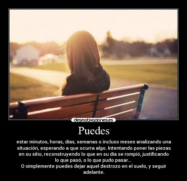 Puedes - estar minutos, horas, días, semanas o incluso meses analizando una
situación, esperando a que ocurra algo. Intentando poner las piezas
en su sitio, reconstruyendo lo que en su día se rompió, justificando
lo que pasó, o lo que pudo pasar... 
O simplemente puedes dejar aquel destrozo en el suelo, y seguir
adelante.