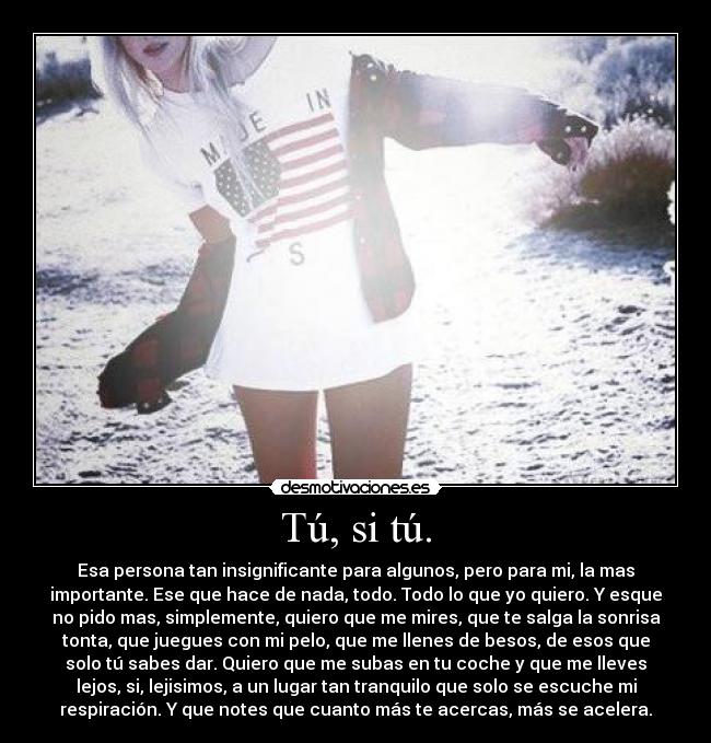 Tú, si tú. - Esa persona tan insignificante para algunos, pero para mi, la mas
importante. Ese que hace de nada, todo. Todo lo que yo quiero. Y esque
no pido mas, simplemente, quiero que me mires, que te salga la sonrisa
tonta, que juegues con mi pelo, que me llenes de besos, de esos que
solo tú sabes dar. Quiero que me subas en tu coche y que me lleves
lejos, si, lejisimos, a un lugar tan tranquilo que solo se escuche mi
respiración. Y que notes que cuanto más te acercas, más se acelera.