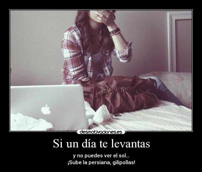 Si un día te levantas - y no puedes ver el sol...
¡Sube la persiana, gilipollas!