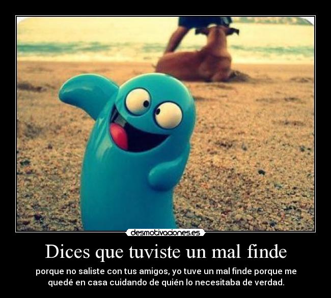 Dices que tuviste un mal finde - porque no saliste con tus amigos, yo tuve un mal finde porque me
quedé en casa cuidando de quién lo necesitaba de verdad.