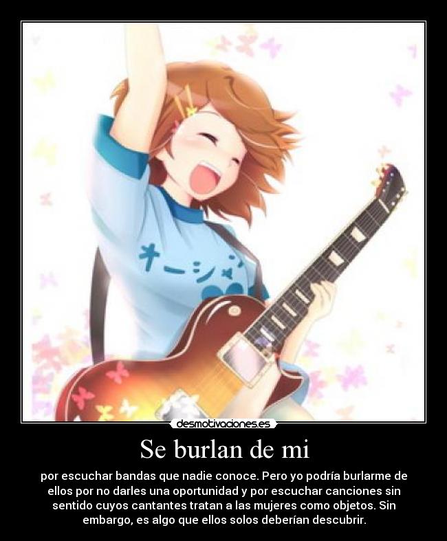 Se burlan de mi - por escuchar bandas que nadie conoce. Pero yo podría burlarme de
ellos por no darles una oportunidad y por escuchar canciones sin
sentido cuyos cantantes tratan a las mujeres como objetos. Sin
embargo, es algo que ellos solos deberían descubrir.