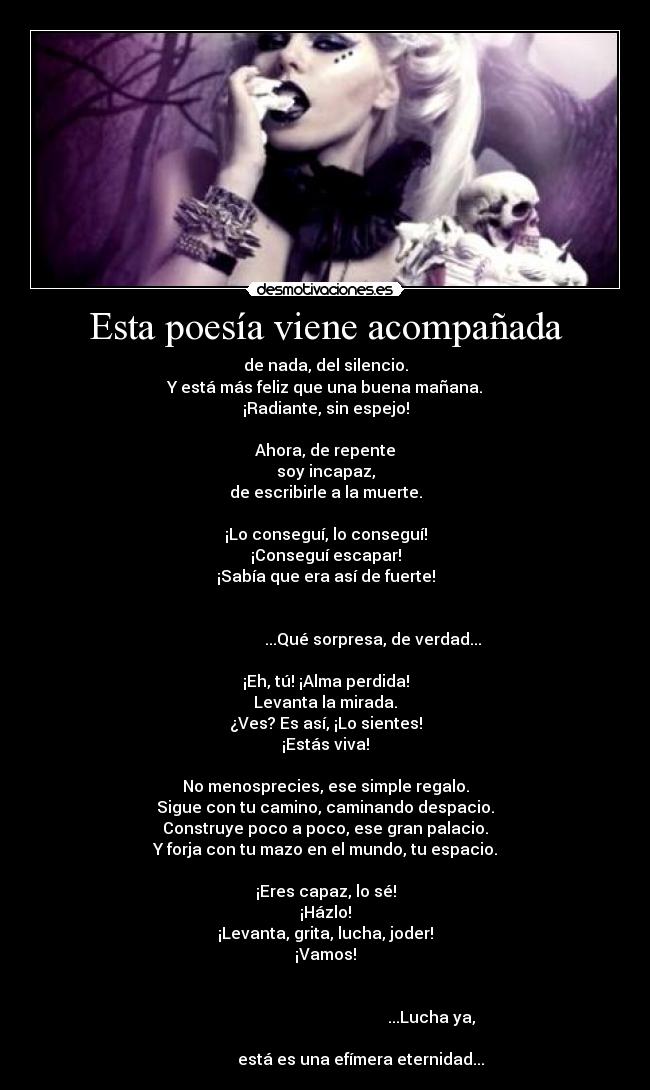 Esta poesía viene acompañada - de nada, del silencio.
Y está más feliz que una buena mañana.
¡Radiante, sin espejo!

Ahora, de repente
soy incapaz,
de escribirle a la muerte.

¡Lo conseguí, lo conseguí!
¡Conseguí escapar!
¡Sabía que era así de fuerte!

                                                                                               ...Qué sorpresa, de verdad...

¡Eh, tú! ¡Alma perdida!
Levanta la mirada.
¿Ves? Es así, ¡Lo sientes!
¡Estás viva!

No menosprecies, ese simple regalo.
Sigue con tu camino, caminando despacio.
Construye poco a poco, ese gran palacio.
Y forja con tu mazo en el mundo, tu espacio.

¡Eres capaz, lo sé!
¡Házlo!
¡Levanta, grita, lucha, joder!
¡Vamos!

                                                                                                                            ...Lucha ya,
                                                                                         está es una efímera eternidad...