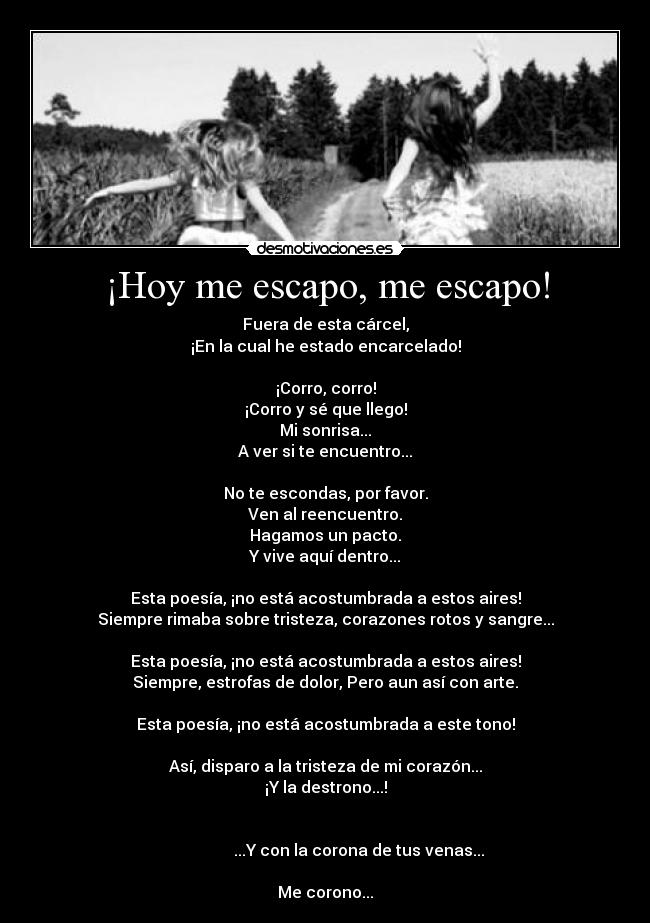 ¡Hoy me escapo, me escapo! - Fuera de esta cárcel,
¡En la cual he estado encarcelado!

¡Corro, corro!
¡Corro y sé que llego!
Mi sonrisa...
A ver si te encuentro...

No te escondas, por favor.
Ven al reencuentro.
Hagamos un pacto.
Y vive aquí dentro...

Esta poesía, ¡no está acostumbrada a estos aires!
Siempre rimaba sobre tristeza, corazones rotos y sangre...

Esta poesía, ¡no está acostumbrada a estos aires!
Siempre, estrofas de dolor, Pero aun así con arte.

Esta poesía, ¡no está acostumbrada a este tono!

Así, disparo a la tristeza de mi corazón...
¡Y la destrono...!

                                                                                        ...Y con la corona de tus venas...

Me corono...