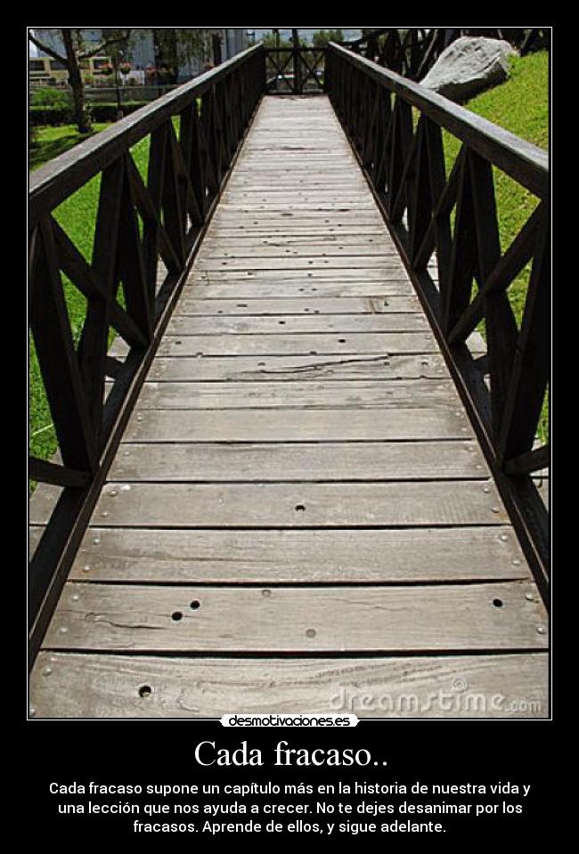 Cada fracaso.. - Cada fracaso supone un capítulo más en la historia de nuestra vida y
una lección que nos ayuda a crecer. No te dejes desanimar por los
fracasos. Aprende de ellos, y sigue adelante.