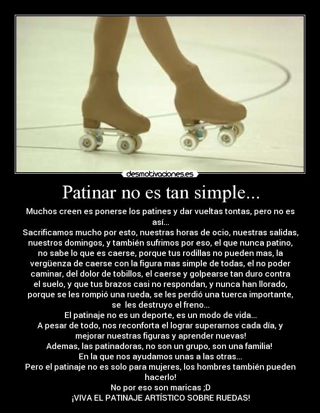 Patinar no es tan simple... - Muchos creen es ponerse los patines y dar vueltas tontas, pero no es
así...
Sacrificamos mucho por esto, nuestras horas de ocio, nuestras salidas,
nuestros domingos, y también sufrimos por eso, el que nunca patino,
no sabe lo que es caerse, porque tus rodillas no pueden mas, la
vergüenza de caerse con la figura mas simple de todas, el no poder
caminar, del dolor de tobillos, el caerse y golpearse tan duro contra
el suelo, y que tus brazos casi no respondan, y nunca han llorado,
porque se les rompió una rueda, se les perdió una tuerca importante,
se  les destruyo el freno...
El patinaje no es un deporte, es un modo de vida...
A pesar de todo, nos reconforta el lograr superarnos cada día, y
mejorar nuestras figuras y aprender nuevas!
Ademas, las patinadoras, no son un grupo, son una familia! 
En la que nos ayudamos unas a las otras...
Pero el patinaje no es solo para mujeres, los hombres también pueden
hacerlo!
No por eso son maricas ;D
♥♥¡VIVA EL PATINAJE ARTÍSTICO SOBRE RUEDAS!♥♥