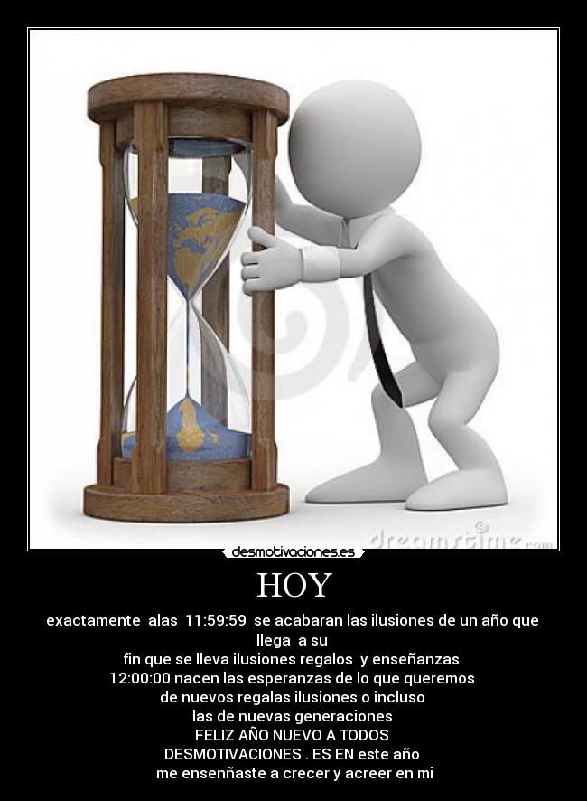HOY - exactamente alas 11:59:59 se acabaran las ilusiones de un año que llega a su
fin que se lleva ilusiones regalos y enseñanzas
12:00:00 nacen las esperanzas de lo que queremos
de nuevos regalas ilusiones o incluso
las de nuevas generaciones
FELIZ AÑO NUEVO A TODOS
DESMOTIVACIONES . ES EN este año
me ensenñaste a crecer y acreer en mi