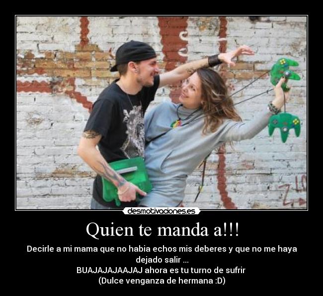 Quien te manda a!!! - Decirle a mi mama que no habia echos mis deberes y que no me haya dejado salir ...
BUAJAJAJAAJAJ ahora es tu turno de sufrir
(Dulce venganza de hermana :D)