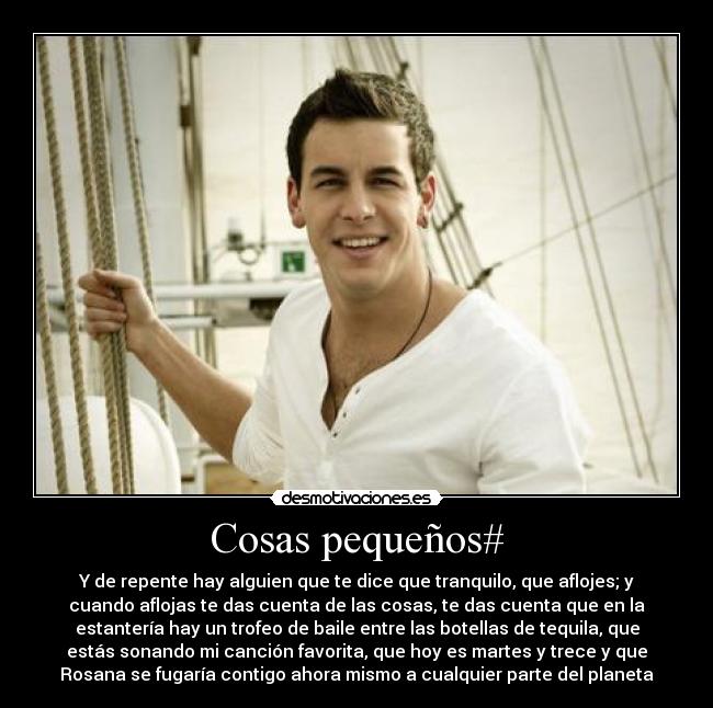 Cosas pequeños# - Y de repente hay alguien que te dice que tranquilo, que aflojes; y
cuando aflojas te das cuenta de las cosas, te das cuenta que en la
estantería hay un trofeo de baile entre las botellas de tequila, que
estás sonando mi canción favorita, que hoy es martes y trece y que
Rosana se fugaría contigo ahora mismo a cualquier parte del planeta