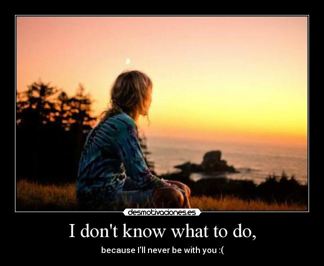 I dont know what to do, - 