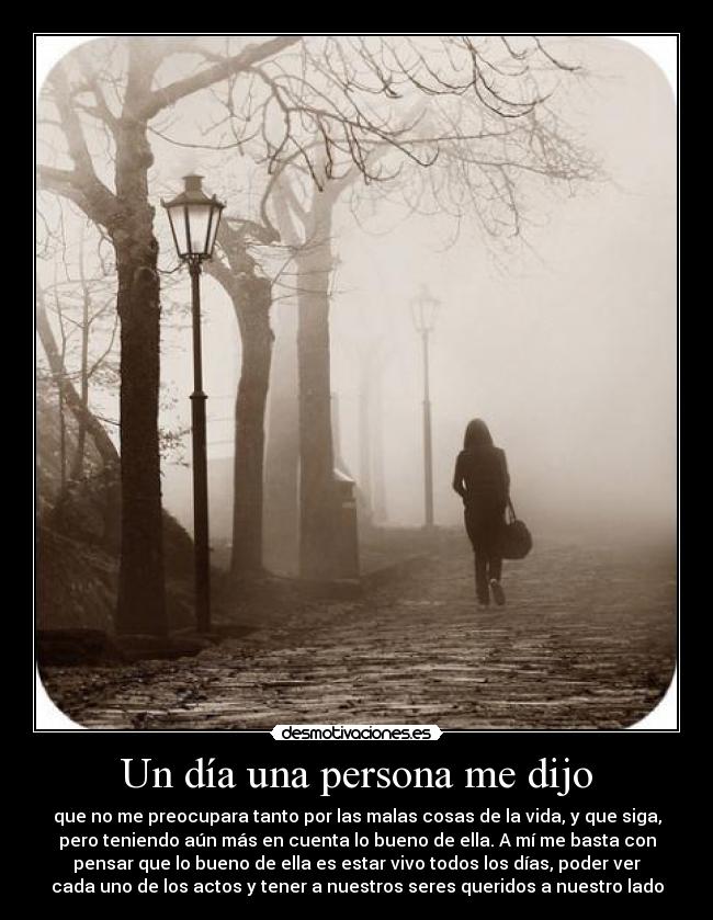 Un día una persona me dijo - que no me preocupara tanto por las malas cosas de la vida, y que siga,
pero teniendo aún más en cuenta lo bueno de ella. A mí me basta con
pensar que lo bueno de ella es estar vivo todos los días, poder ver
cada uno de los actos y tener a nuestros seres queridos a nuestro lado