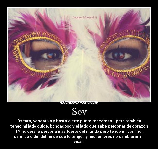 Soy - Oscura, vengativa y hasta cierto punto rencorosa... pero también
tengo mi lado dulce, bondadoso y el lado que sabe perdonar de corazón
! Y no seré la persona mas fuerte del mundo pero tengo mi camino,
definido o din definir se que lo tengo ! y mis temores no cambiaran mi
vida !!