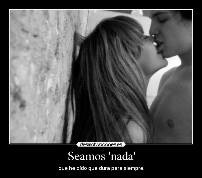 Seamos nada - que he oído que dura para siempre.