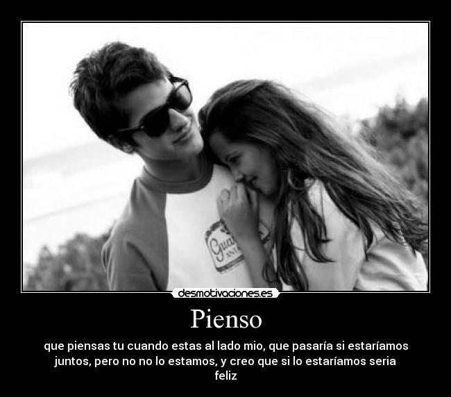 Pienso - que piensas tu cuando estas al lado mio, que pasaría si estaríamos
juntos, pero no no lo estamos, y creo que si lo estaríamos seria
feliz