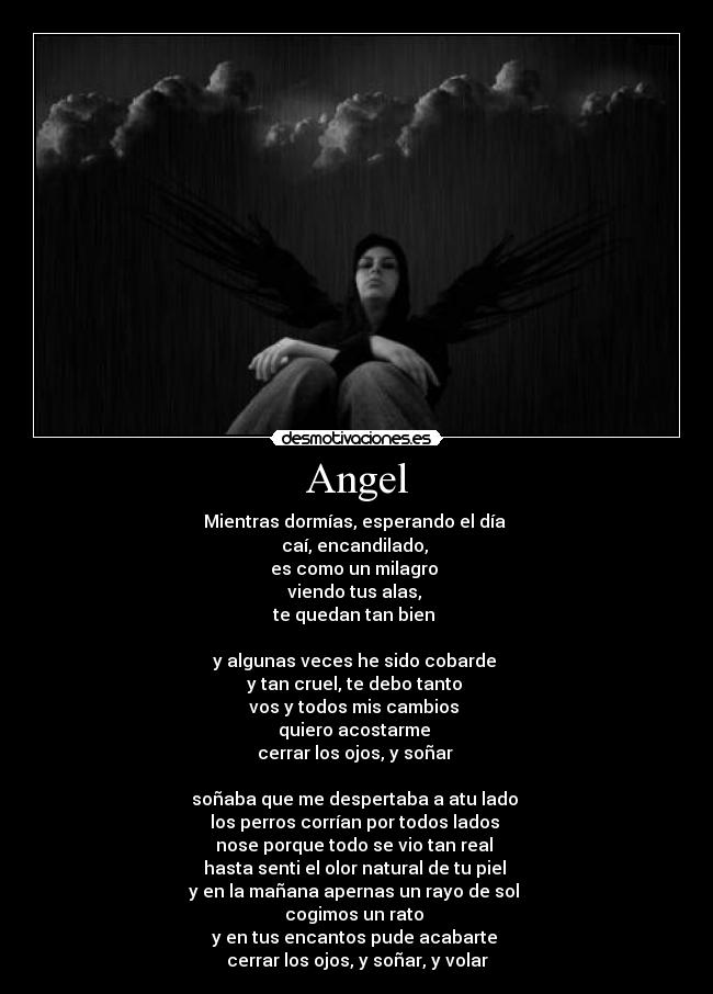 Angel - Mientras dormías, esperando el día
caí, encandilado,
es como un milagro
viendo tus alas,
te quedan tan bien
y algunas veces he sido cobarde
y tan cruel, te debo tanto
vos y todos mis cambios
quiero acostarme
cerrar los ojos, y soñar
soñaba que me despertaba a atu lado
los perros corrían por todos lados
nose porque todo se vio tan real
hasta senti el olor natural de tu piel
y en la mañana apernas un rayo de sol
cogimos un rato
y en tus encantos pude acabarte
cerrar los ojos, y soñar, y volar