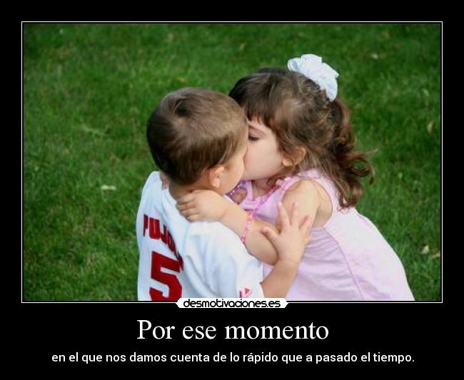 Por ese momento - en el que nos damos cuenta de lo rápido que a pasado el tiempo.