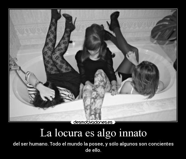 La locura es algo innato - del ser humano. Todo el mundo la posee, y sólo algunos son concientes de ello.