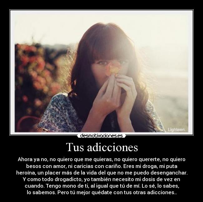 Tus adicciones - Ahora ya no, no quiero que me quieras, no quiero quererte, no quiero
besos con amor, ni caricias con cariño. Eres mi droga, mi puta
heroína, un placer más de la vida del que no me puedo desenganchar.
Y como todo drogadicto, yo también necesito mi dosis de vez en
cuando. Tengo mono de ti, al igual que tú de mí. Lo sé, lo sabes,
lo sabemos. Pero tú mejor quédate con tus otras adicciones..