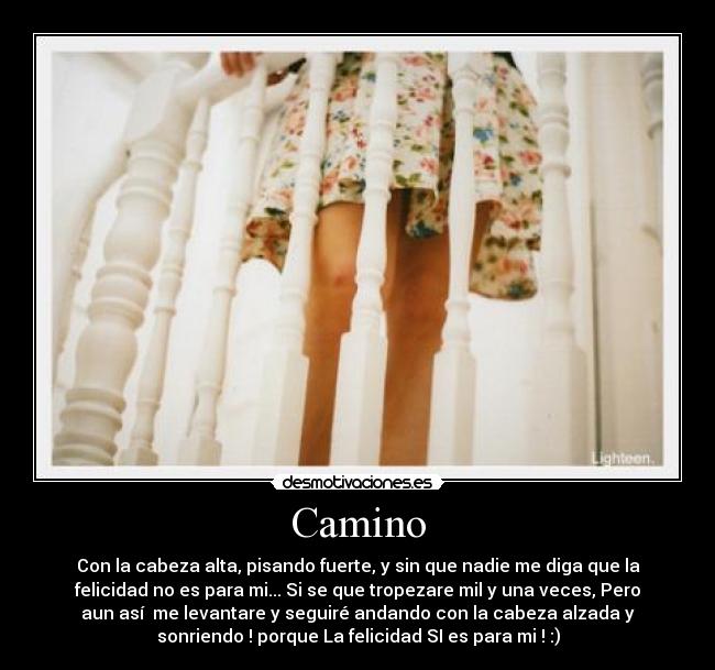 Camino - Con la cabeza alta, pisando fuerte, y sin que nadie me diga que la
felicidad no es para mi... Si se que tropezare mil y una veces, Pero
aun así  me levantare y seguiré andando con la cabeza alzada y
sonriendo ! porque La felicidad SI es para mi ! :)