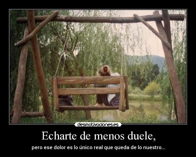 Echarte de menos duele, - pero ese dolor es lo único real que queda de lo nuestro...