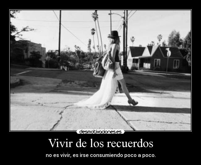 Vivir de los recuerdos - no es vivir, es irse consumiendo poco a poco.
