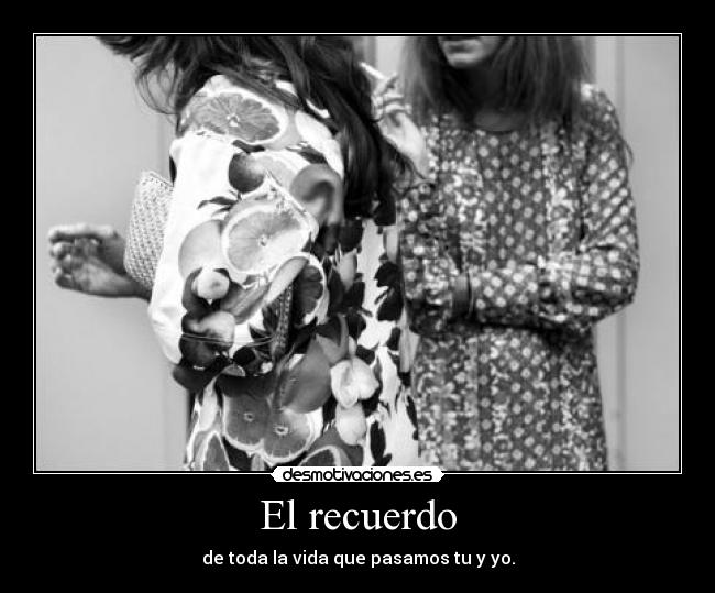 El recuerdo - de toda la vida que pasamos tu y yo.