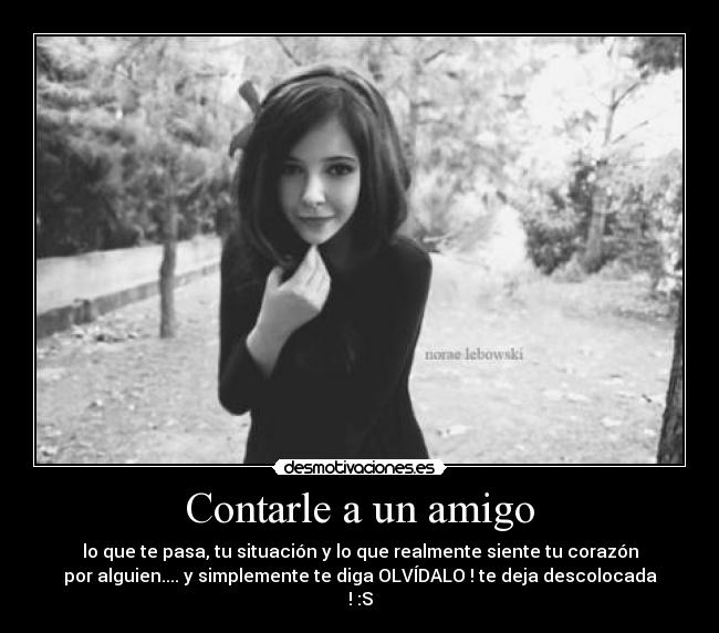 Contarle a un amigo - lo que te pasa, tu situación y lo que realmente siente tu corazón
por alguien.... y simplemente te diga OLVÍDALO ! te deja descolocada
! :S