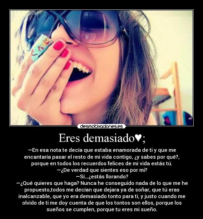 Eres demasiado♥; - —En esa nota te decía que estaba enamorada de ti y que me
encantaría pasar el resto de mi vida contigo, ¿y sabes por qué?,
porque en todos los recuerdos felices de mi vida estás tú.
—¿De verdad que sientes eso por mi?
—Sí…¿estás llorando?
—¿Qué quieres que haga? Nunca he conseguido nada de lo que me he
propuesto,todos me decían que dejara ya de soñar, que tú eras
inalcanzable, que yo era demasiado tonto para ti, y justo cuando me
olvido de ti me doy cuenta de que los tontos son ellos, porque los
sueños se cumplen, porque tu eres mi sueño.