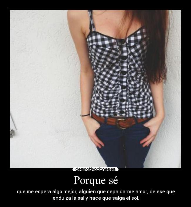 Porque sé - que me espera algo mejor, alguien que sepa darme amor, de ese que
endulza la sal y hace que salga el sol.