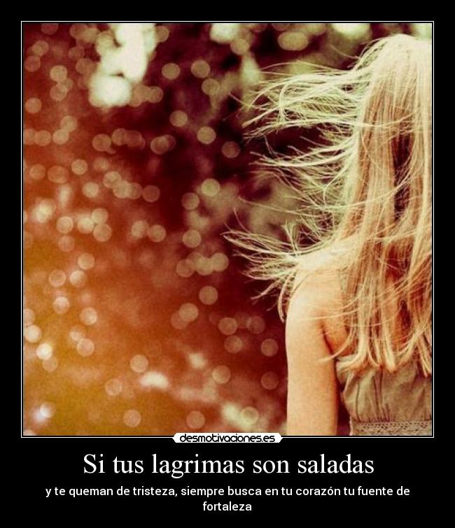 Si tus lagrimas son saladas - y te queman de tristeza, siempre busca en tu corazón tu fuente de fortaleza