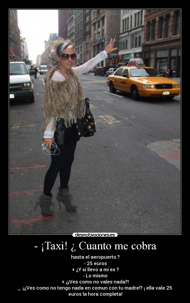 - ¡Taxi! ¿ Cuanto me cobra - hasta el aeropuerto ?
- 25 euros
+ ¿Y si llevo a mi ex ?
- Lo mismo
+ ¿¡Ves como no vales nada?!
_  ¡¿Ves como no tengo nada en comun con tu madre!? ¡ ella vale 25
euros la hora completa!