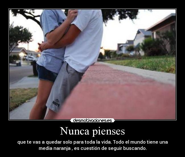 Nunca pienses - que te vas a quedar solo para toda la vida. Todo el mundo tiene una
media naranja , es cuestión de seguir buscando.