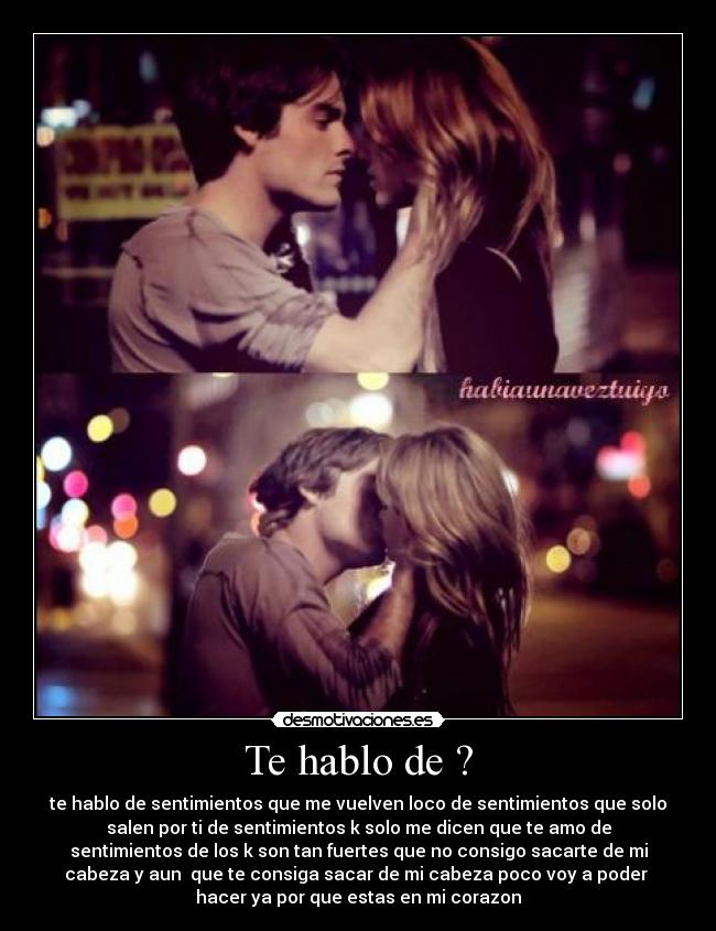 Te hablo de ? - te hablo de sentimientos que me vuelven loco de sentimientos que solo
salen por ti de sentimientos k solo me dicen que te amo de
sentimientos de los k son tan fuertes que no consigo sacarte de mi
cabeza y aun que te consiga sacar de mi cabeza poco voy a poder
hacer ya por que estas en mi corazon