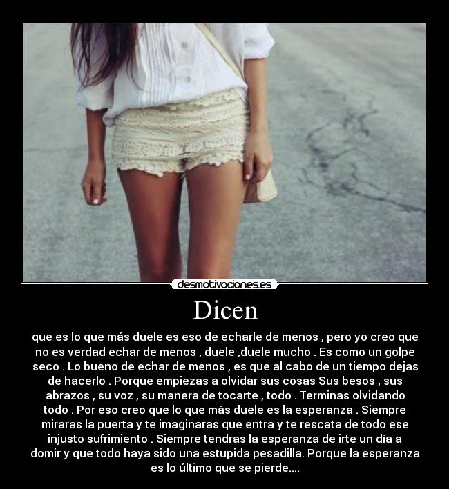 Dicen - que es lo que más duele es eso de echarle de menos , pero yo creo que
no es verdad echar de menos , duele ,duele mucho . Es como un golpe
seco . Lo bueno de echar de menos , es que al cabo de un tiempo dejas
de hacerlo . Porque empiezas a olvidar sus cosas Sus besos , sus
abrazos , su voz , su manera de tocarte , todo . Terminas olvidando
todo . Por eso creo que lo que más duele es la esperanza . Siempre
miraras la puerta y te imaginaras que entra y te rescata de todo ese
injusto sufrimiento . Siempre tendras la esperanza de irte un día a
domir y que todo haya sido una estupida pesadilla. Porque la esperanza
es lo último que se pierde....
