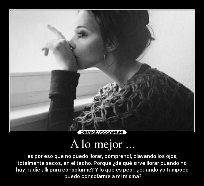 A lo mejor ... - es por eso que no puedo llorar, comprendí, clavando los ojos,
totalmente secos, en el techo. Porque ¿de qué sirve llorar cuando no
hay nadie allí para consolarme? Y lo que es peor, ¿cuando yo tampoco
 puedo consolarme a mi misma?