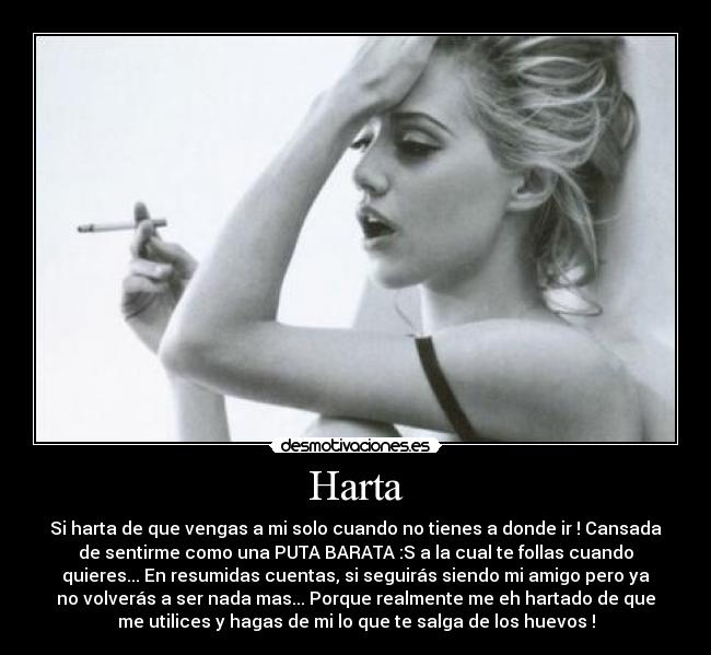 Harta - Si harta de que vengas a mi solo cuando no tienes a donde ir ! Cansada
de sentirme como una PUTA BARATA :S a la cual te follas cuando
quieres... En resumidas cuentas, si seguirás siendo mi amigo pero ya
no volverás a ser nada mas... Porque realmente me eh hartado de que
me utilices y hagas de mi lo que te salga de los huevos !