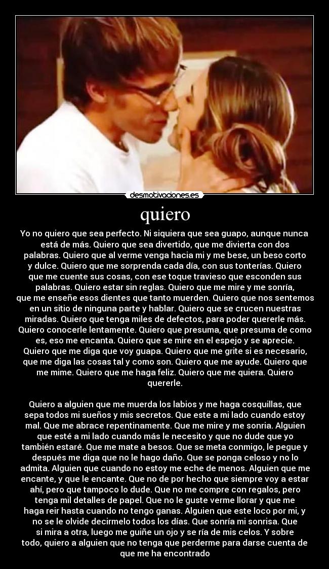 quiero - Yo no quiero que sea perfecto. Ni siquiera que sea guapo, aunque nunca
está de más. Quiero que sea divertido, que me divierta con dos
palabras. Quiero que al verme venga hacia mi y me bese, un beso corto
y dulce. Quiero que me sorprenda cada día, con sus tonterías. Quiero
que me cuente sus cosas, con ese toque travieso que esconden sus
palabras. Quiero estar sin reglas. Quiero que me mire y me sonría,
que me enseñe esos dientes que tanto muerden. Quiero que nos sentemos
en un sitio de ninguna parte y hablar. Quiero que se crucen nuestras
miradas. Quiero que tenga miles de defectos, para poder quererle más.
Quiero conocerle lentamente. Quiero que presuma, que presuma de como
es, eso me encanta. Quiero que se mire en el espejo y se aprecie.
Quiero que me diga que voy guapa. Quiero que me grite si es necesario,
que me diga las cosas tal y como son. Quiero que me ayude. Quiero que
me mime. Quiero que me haga feliz. Quiero que me quiera. Quiero
quererle.

Quiero a alguien que me muerda los labios y me haga cosquillas, que
sepa todos mi sueños y mis secretos. Que este a mi lado cuando estoy
mal. Que me abrace repentinamente. Que me mire y me sonria. Alguien
que esté a mi lado cuando más le necesito y que no dude que yo
también estaré. Que me mate a besos. Que se meta conmigo, le pegue y
después me diga que no le hago daño. Que se ponga celoso y no lo
admita. Alguien que cuando no estoy me eche de menos. Alguien que me
encante, y que le encante. Que no de por hecho que siempre voy a estar
ahí, pero que tampoco lo dude. Que no me compre con regalos, pero
tenga mil detalles de papel. Que no le guste verme llorar y que me
haga reir hasta cuando no tengo ganas. Alguien que este loco por mi, y
no se le olvide decirmelo todos los días. Que sonría mi sonrisa. Que
si mira a otra, luego me guiñe un ojo y se ría de mis celos. Y sobre
todo, quiero a alguien que no tenga que perderme para darse cuenta de
que me ha encontrado