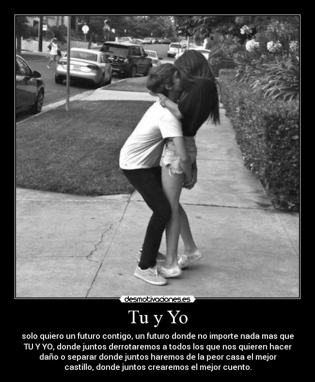 Tu y Yo - solo quiero un futuro contigo, un futuro donde no importe nada mas que
TU Y YO, donde juntos derrotaremos a todos los que nos quieren hacer
daño o separar donde juntos haremos de la peor casa el mejor
castillo, donde juntos crearemos el mejor cuento.